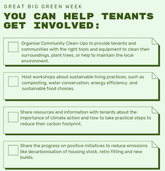 1. Organise Community Clean-Ups to provide tenants and communities with the right tools and equipment to clean their surroundings, plant trees, or help to maintain the local environment. 2. Host workshops about sustainable living practices, such as composting, water conservation, energy efficiency, and sustainable food choices. 3. Share resources and information with tenants about the importance of climate action and how to take practical steps to reduce their carbon footprint. 4. Share the progress on positive initiatives to reduce emissions like decarbonisation of housing stock, retro fitting and new builds. 