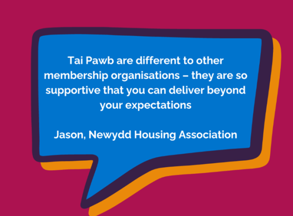 Tai Pawb are different to other membership organisations - they are so supportive that you can deliver beyond your expectations. Jason, Newydd Housing Association